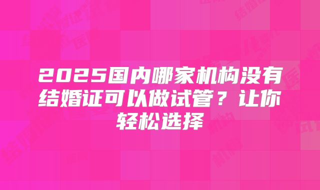 2025国内哪家机构没有结婚证可以做试管?让你轻松选择