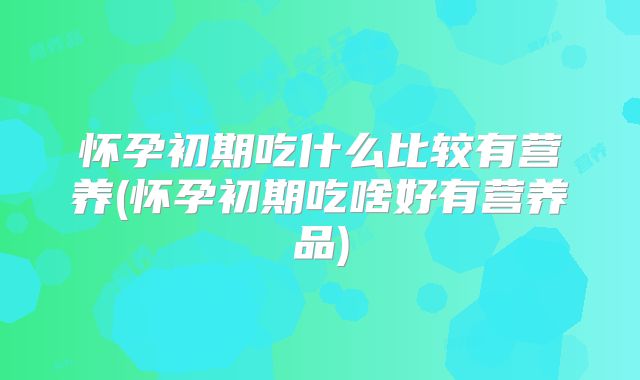 怀孕初期吃什么比较有营养(怀孕初期吃啥好有营养品)