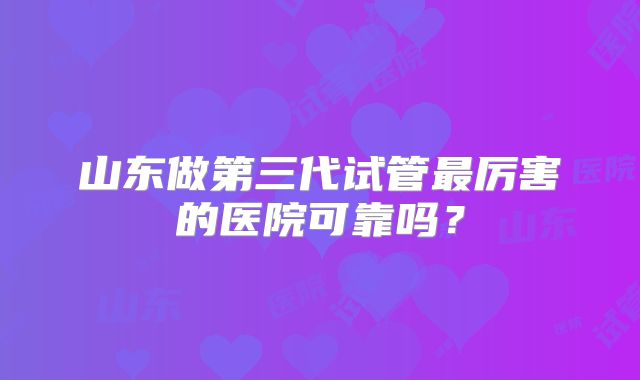 山东做第三代试管最厉害的医院可靠吗？