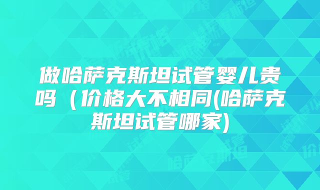 做哈萨克斯坦试管婴儿贵吗（价格大不相同(哈萨克斯坦试管哪家)