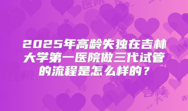 2025年高龄失独在吉林大学第一医院做三代试管的流程是怎么样的？