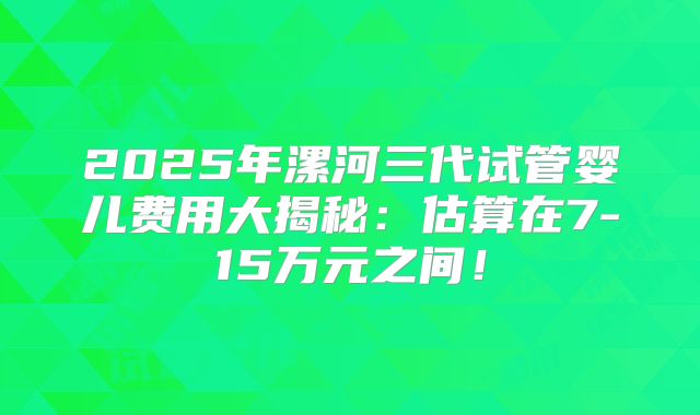 2025年漯河三代试管婴儿费用大揭秘:估算在7-15万元之间!
