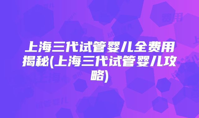 上海三代试管婴儿全费用揭秘(上海三代试管婴儿攻略)