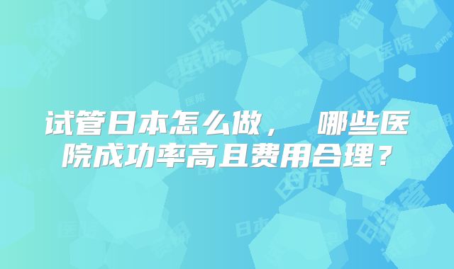 试管日本怎么做, 哪些医院成功率高且费用合理?