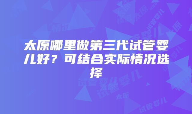 太原哪里做第三代试管婴儿好？可结合实际情况选择