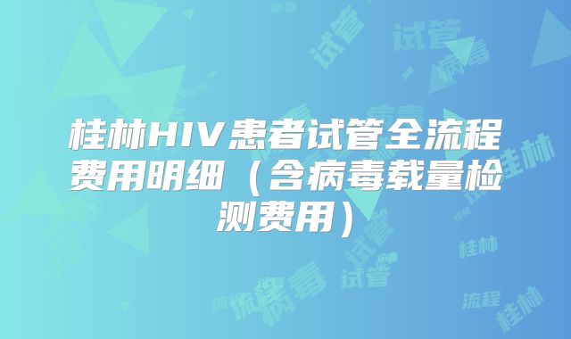 桂林HIV患者试管全流程费用明细(含病毒载量检测费用)