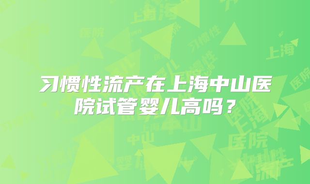 习惯性流产在上海中山医院试管婴儿高吗？
