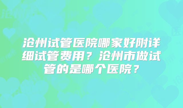 沧州试管医院哪家好附详细试管费用？沧州市做试管的是哪个医院？