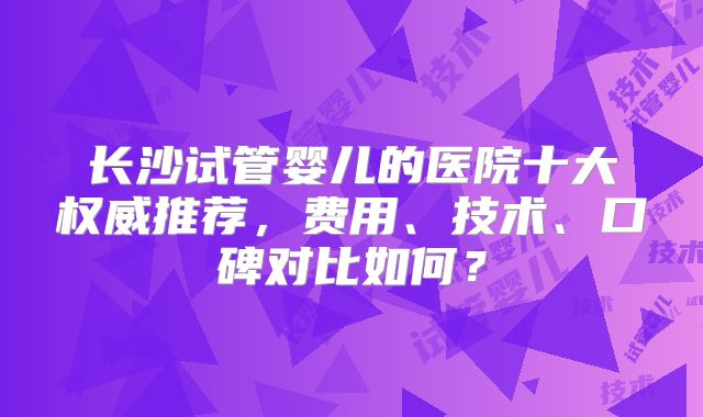 长沙试管婴儿的医院十大权威推荐，费用、技术、口碑对比如何？