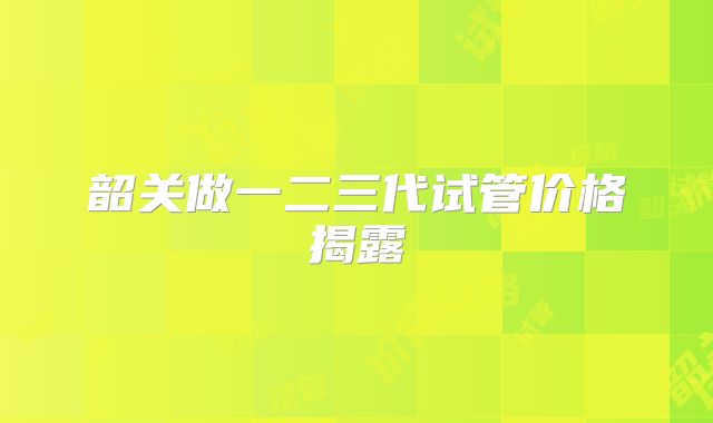 韶关做一二三代试管价格揭露