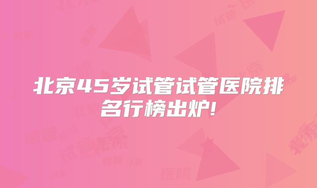 北京45岁试管试管医院排名行榜出炉!