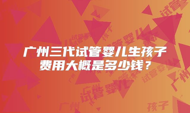 广州三代试管婴儿生孩子费用大概是多少钱？