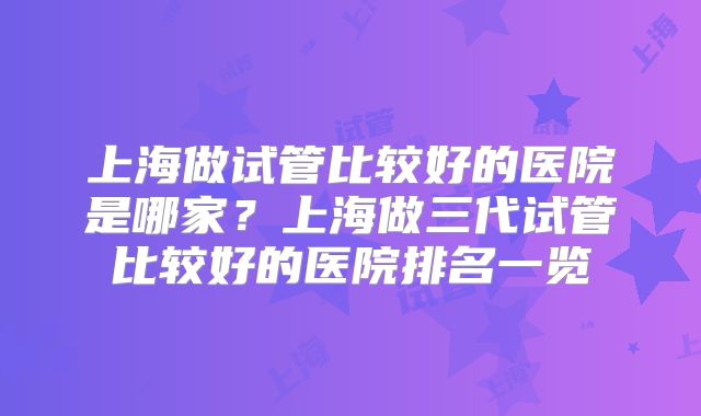 上海做试管比较好的医院是哪家?上海做三代试管比较好的医院排名一览