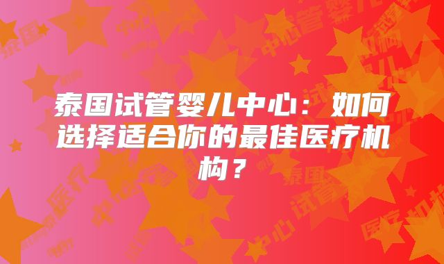 泰国试管婴儿中心：如何选择适合你的最佳医疗机构？