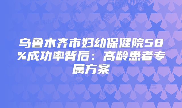 乌鲁木齐市妇幼保健院58%成功率背后:高龄患者专属方案