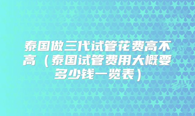 泰国做三代试管花费高不高（泰国试管费用大概要多少钱一览表）