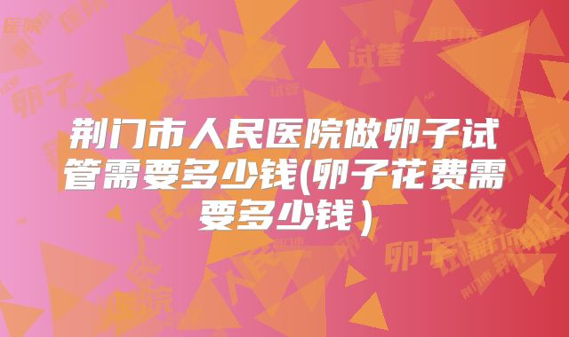 荆门市人民医院做卵子试管需要多少钱(卵子花费需要多少钱）