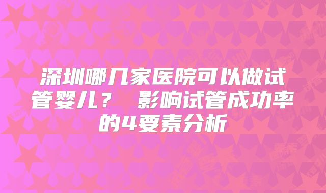 深圳哪几家医院可以做试管婴儿？ 影响试管成功率的4要素分析