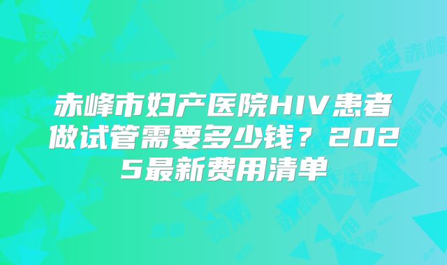 赤峰市妇产医院HIV患者做试管需要多少钱？2025最新费用清单