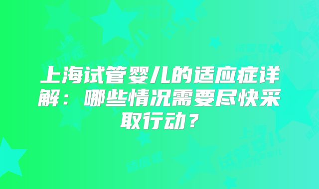 上海试管婴儿的适应症详解：哪些情况需要尽快采取行动？
