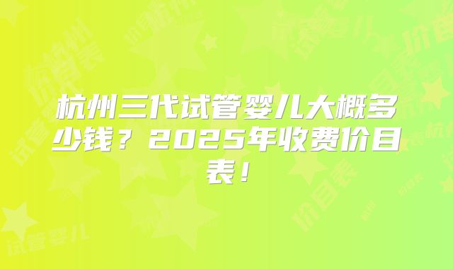 杭州三代试管婴儿大概多少钱？2025年收费价目表！