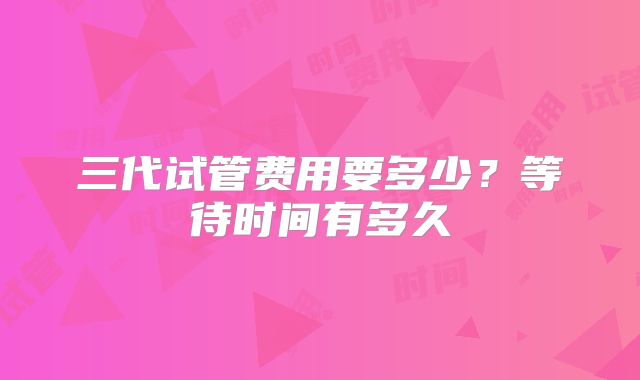 三代试管费用要多少?等待时间有多久