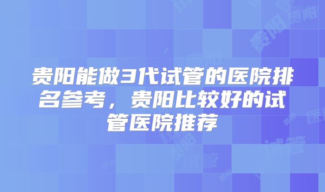 贵阳能做3代试管的医院排名参考,贵阳比较好的试管医院推荐