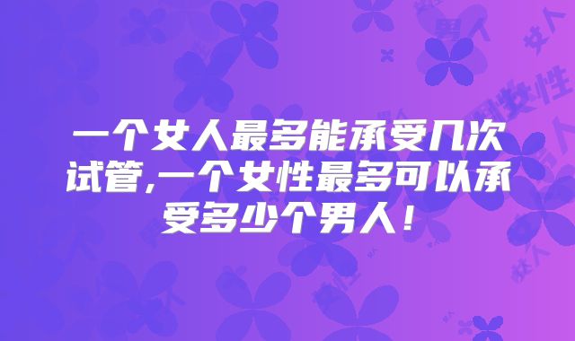 一个女人最多能承受几次试管,一个女性最多可以承受多少个男人!