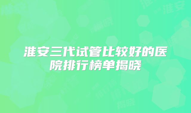淮安三代试管比较好的医院排行榜单揭晓
