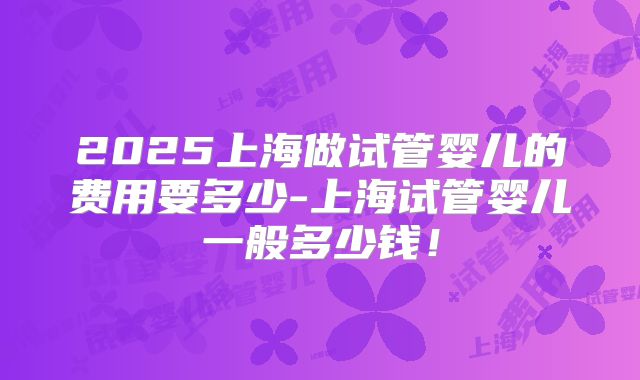 2025上海做试管婴儿的费用要多少-上海试管婴儿一般多少钱！
