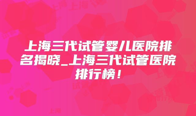 上海三代试管婴儿医院排名揭晓_上海三代试管医院排行榜！