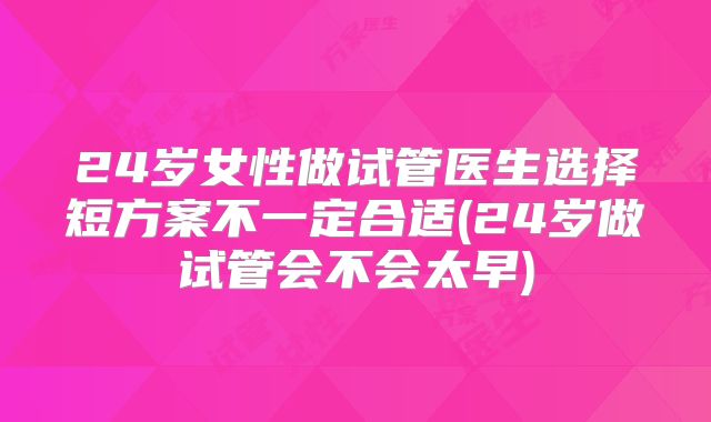 24岁女性做试管医生选择短方案不一定合适(24岁做试管会不会太早)