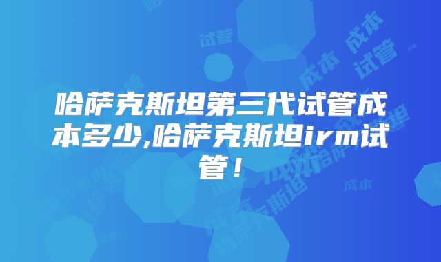 哈萨克斯坦第三代试管成本多少,哈萨克斯坦irm试管!