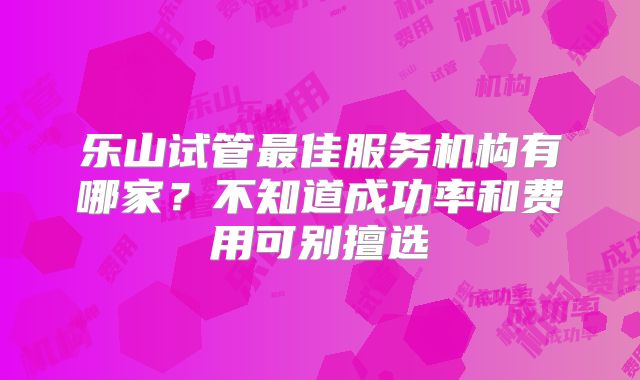 乐山试管最佳服务机构有哪家？不知道成功率和费用可别擅选