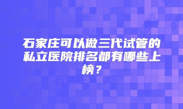 石家庄可以做三代试管的私立医院排名都有哪些上榜？