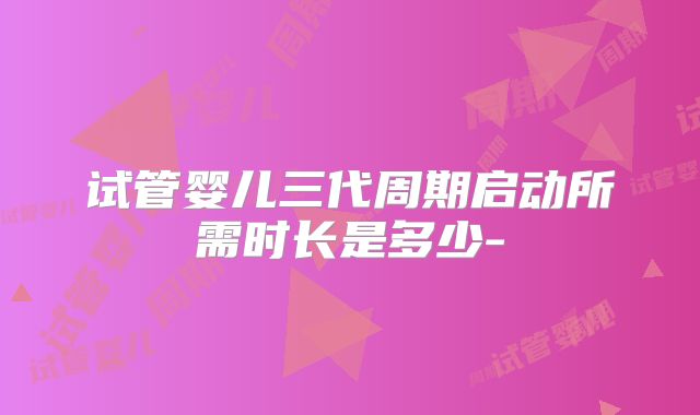 试管婴儿三代周期启动所需时长是多少-