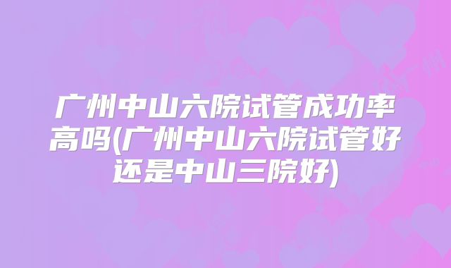 广州中山六院试管成功率高吗(广州中山六院试管好还是中山三院好)