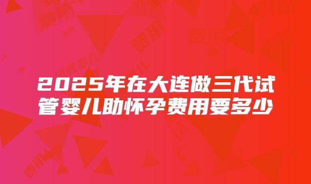 2025年在大连做三代试管婴儿助怀孕费用要多少