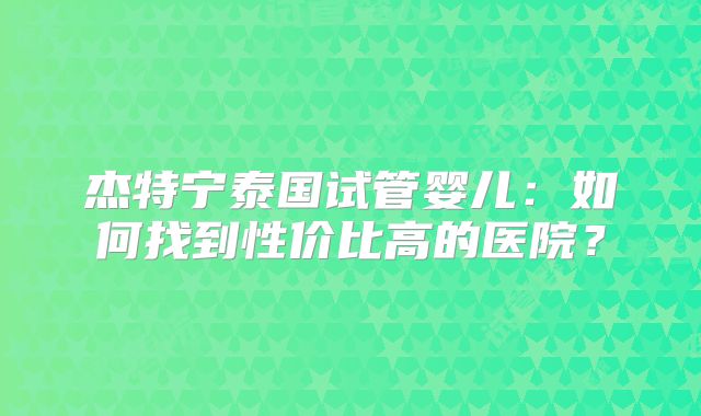 杰特宁泰国试管婴儿:如何找到性价比高的医院?