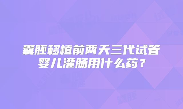 囊胚移植前两天三代试管婴儿灌肠用什么药?