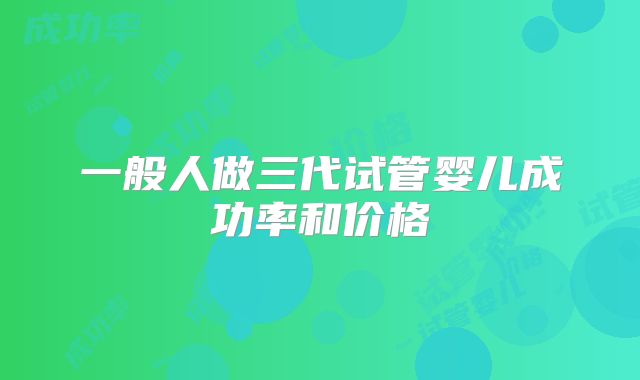 一般人做三代试管婴儿成功率和价格