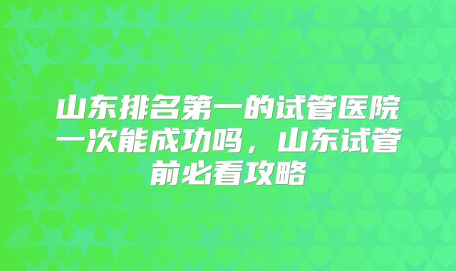 山东排名第一的试管医院一次能成功吗，山东试管前必看攻略