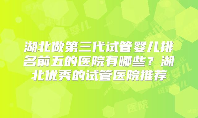 湖北做第三代试管婴儿排名前五的医院有哪些？湖北优秀的试管医院推荐