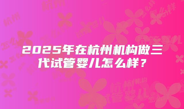 2025年在杭州机构做三代试管婴儿怎么样？