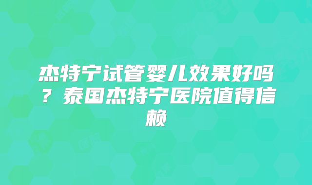 杰特宁试管婴儿效果好吗？泰国杰特宁医院值得信赖