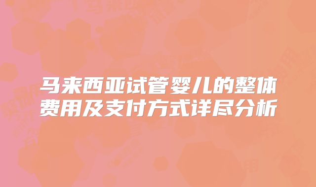 马来西亚试管婴儿的整体费用及支付方式详尽分析