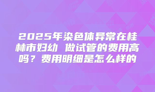 2025年染色体异常在桂林市妇幼 做试管的费用高吗？费用明细是怎么样的