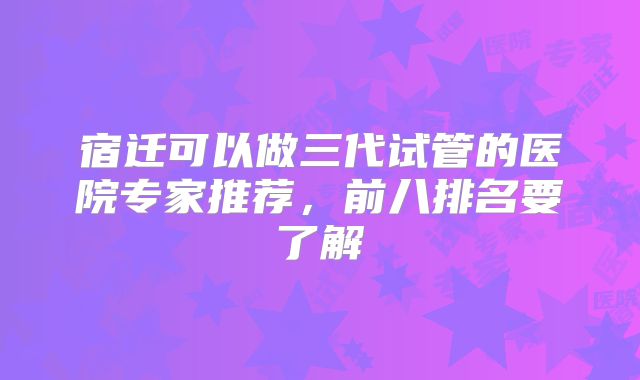 宿迁可以做三代试管的医院专家推荐，前八排名要了解