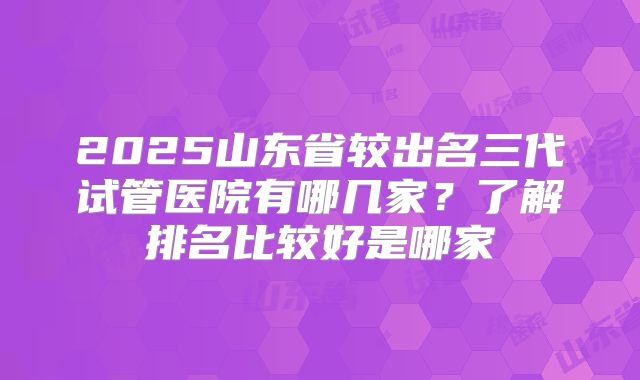 2025山东省较出名三代试管医院有哪几家？了解排名比较好是哪家