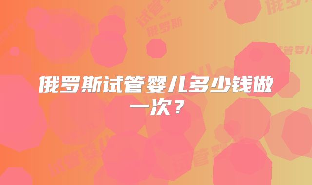 俄罗斯试管婴儿多少钱做一次？